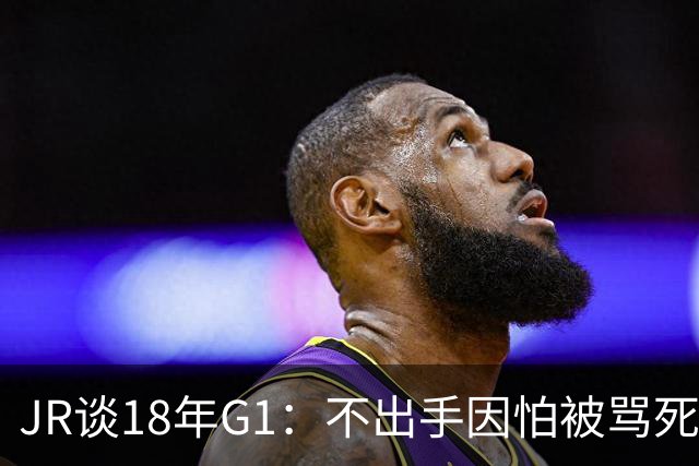 JR谈18年G1：不出手因怕被骂死 老詹拿钱多该他投 他到现在还生气